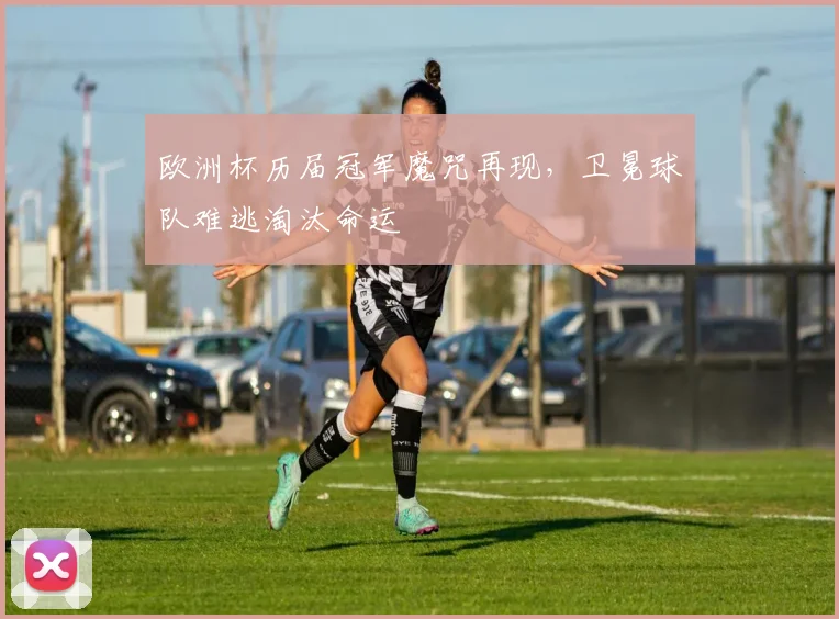 欧洲杯历届冠军魔咒再现,卫冕球队难逃淘汰命运