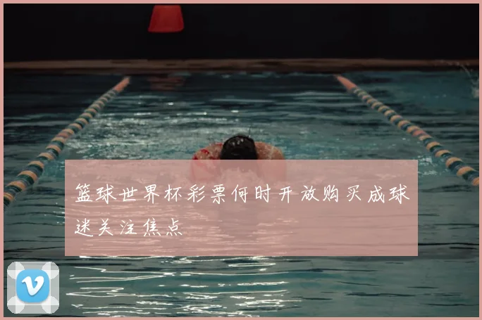 篮球世界杯彩票何时开放购买成球迷关注焦点