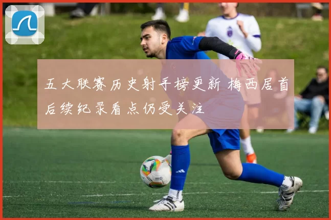 五大联赛历史射手榜更新 梅西居首后续纪录看点仍受关注