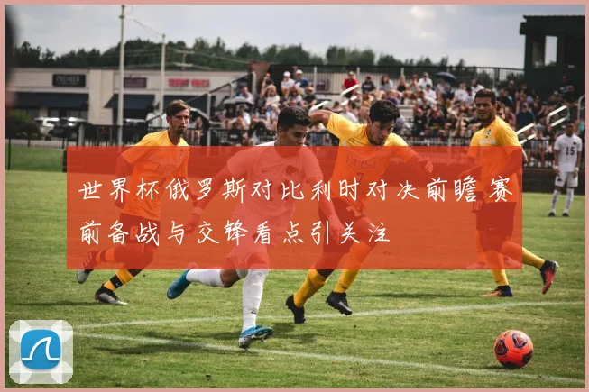 世界杯俄罗斯对比利时对决前瞻 赛前备战与交锋看点引关注