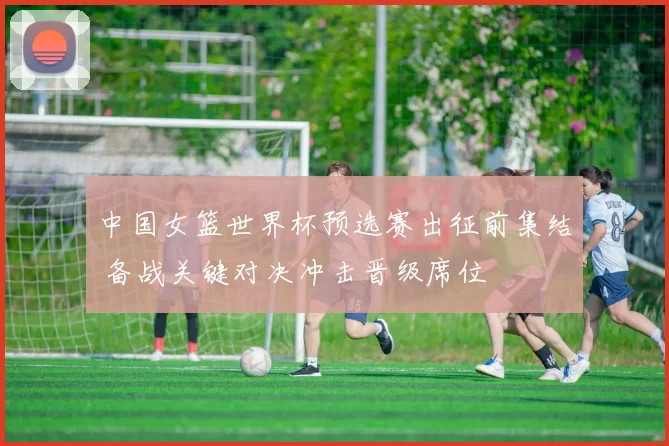 中国女篮世界杯预选赛出征前集结 备战关键对决冲击晋级席位