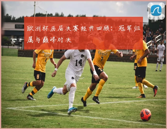 欧洲杯历届决赛经典回顾：冠军归属与巅峰对决