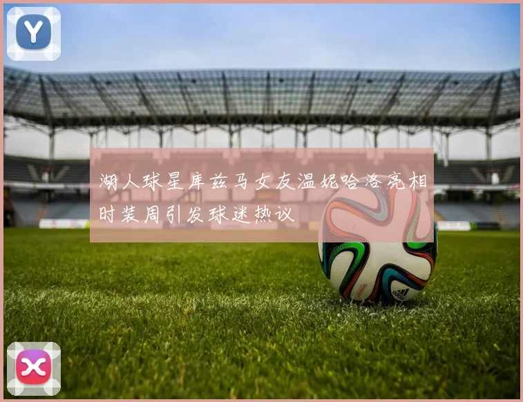 湖人球星库兹马女友温妮哈洛亮相时装周引发球迷热议