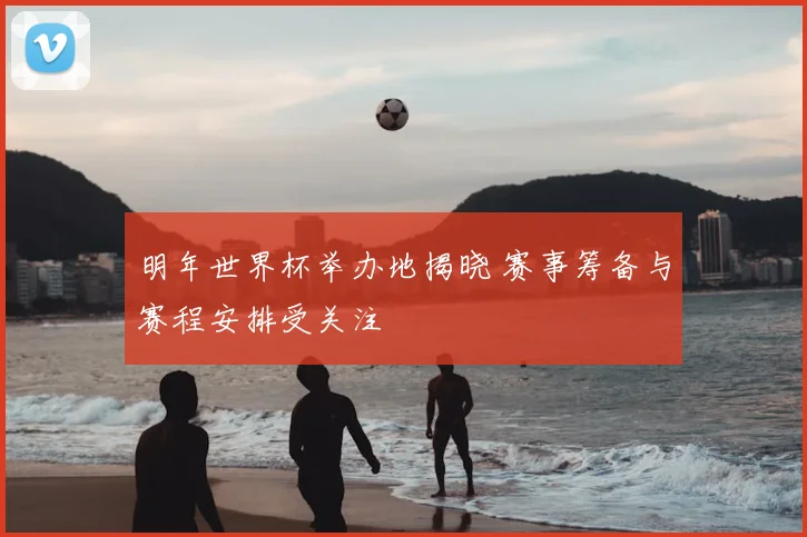 明年世界杯举办地揭晓 赛事筹备与赛程安排受关注