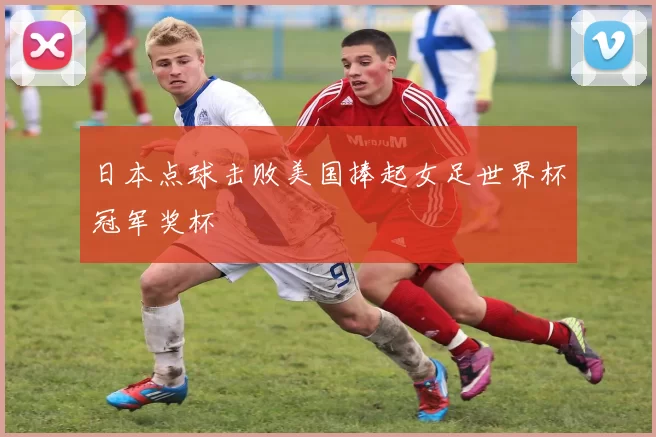 日本点球击败美国捧起女足世界杯冠军奖杯