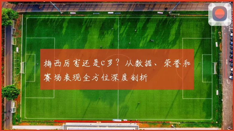 梅西厉害还是c罗？从数据、荣誉和赛场表现全方位深度剖析