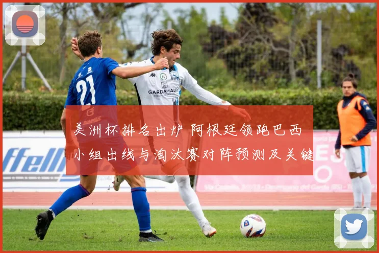 美洲杯排名出炉 阿根廷领跑巴西 小组出线与淘汰赛对阵预测及关键看点