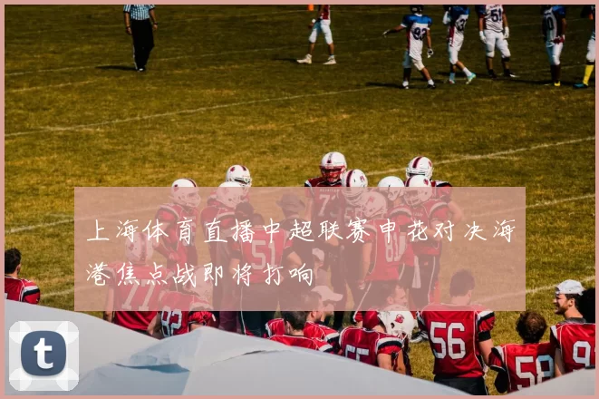 上海体育直播中超联赛申花对决海港焦点战即将打响