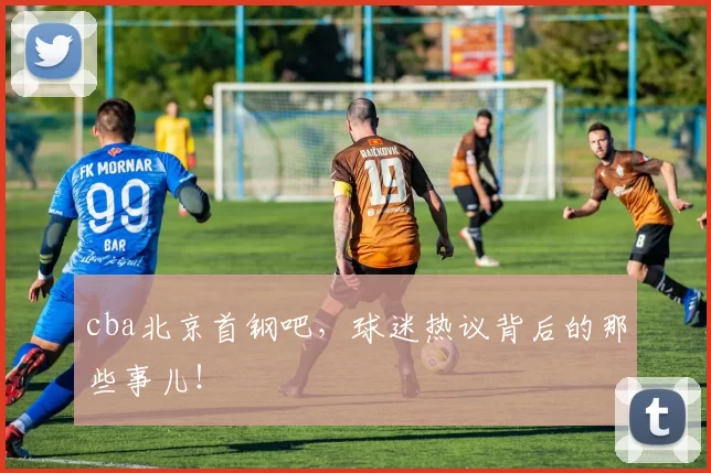 cba北京首钢吧,球迷热议背后的那些事儿!