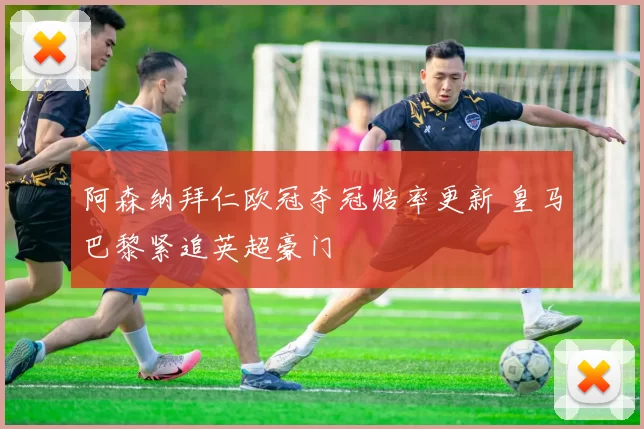 阿森纳拜仁欧冠夺冠赔率更新 皇马巴黎紧追英超豪门