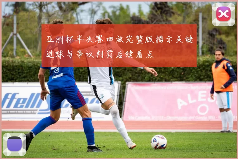 亚洲杯半决赛回放完整版揭示关键进球与争议判罚后续看点