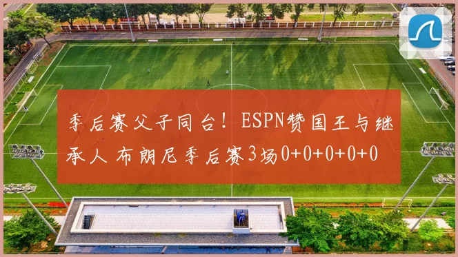 季后赛父子同台！ESPN赞国王与继承人 布朗尼季后赛3场0+0+0+0+0