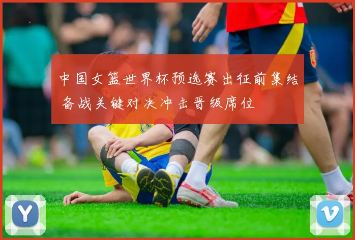 中国女篮世界杯预选赛出征前集结 备战关键对决冲击晋级席位