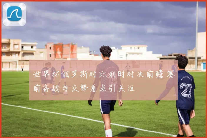 世界杯俄罗斯对比利时对决前瞻 赛前备战与交锋看点引关注