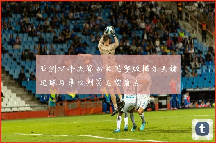 亚洲杯半决赛回放完整版揭示关键进球与争议判罚后续看点