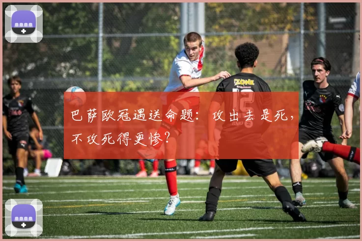 巴萨欧冠遇送命题：攻出去是死，不攻死得更惨？