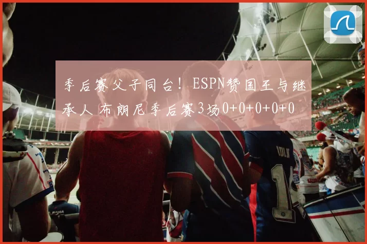 季后赛父子同台！ESPN赞国王与继承人 布朗尼季后赛3场0+0+0+0+0